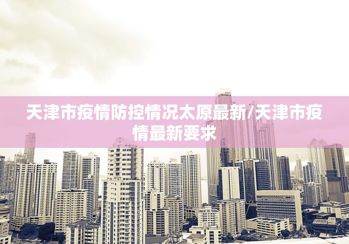 天津市疫情防控情况太原最新/天津市疫情最新要求