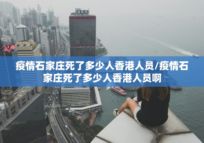 疫情石家庄死了多少人香港人员/疫情石家庄死了多少人香港人员啊