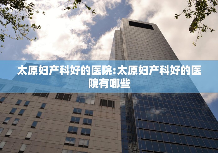 太原妇产科好的医院:太原妇产科好的医院有哪些