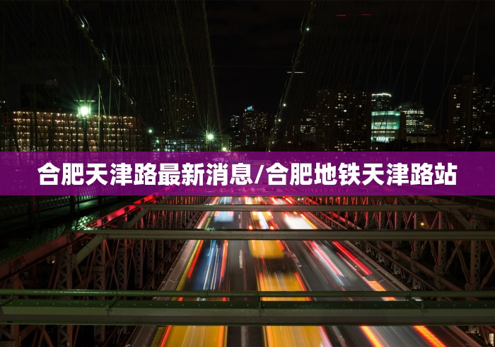合肥天津路最新消息/合肥地铁天津路站