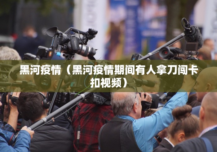 黑河疫情（黑河疫情期间有人拿刀闯卡扣视频）