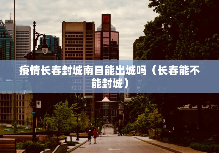 疫情长春封城南昌能出城吗（长春能不能封城）