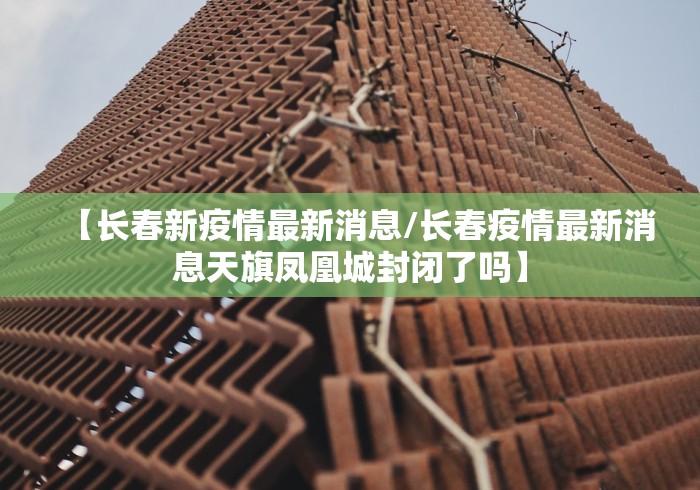 【长春新疫情最新消息/长春疫情最新消息天旗凤凰城封闭了吗】