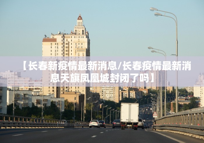 【长春新疫情最新消息/长春疫情最新消息天旗凤凰城封闭了吗】