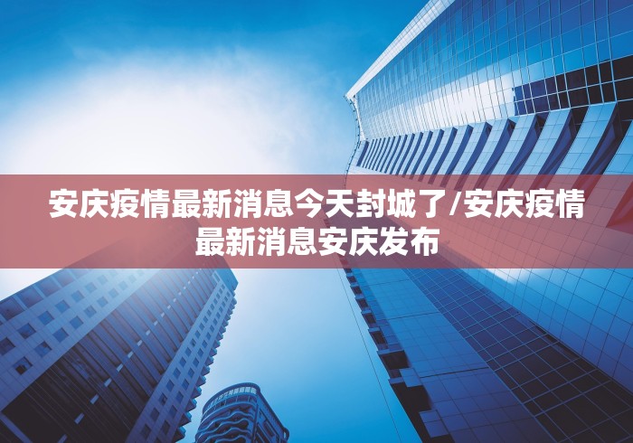 安庆疫情最新消息今天封城了/安庆疫情最新消息安庆发布 安庆疫情最新消息今天封城了/安庆疫情最新消息安庆发布