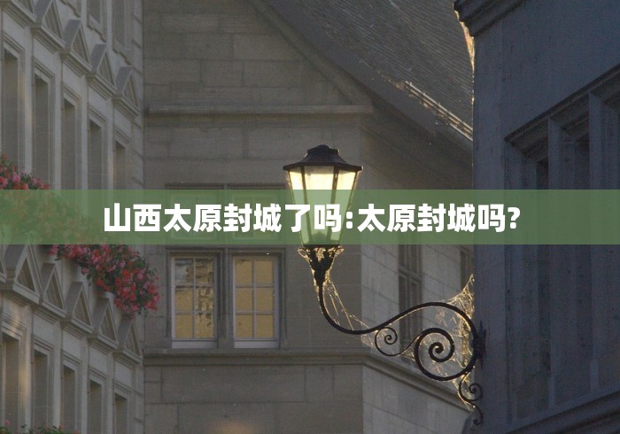 山西太原封城了吗:太原封城吗?