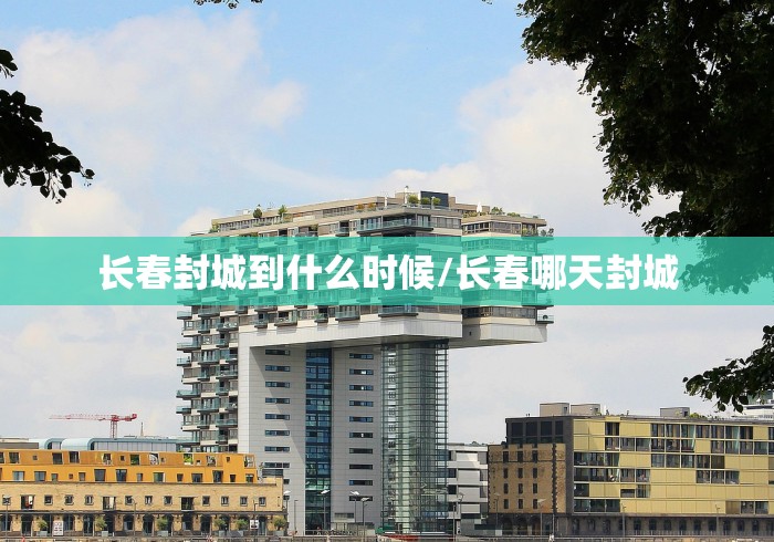 长春封城到什么时候/长春哪天封城