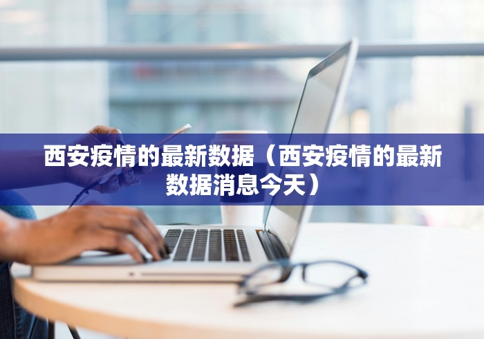 西安疫情的最新数据（西安疫情的最新数据消息今天）