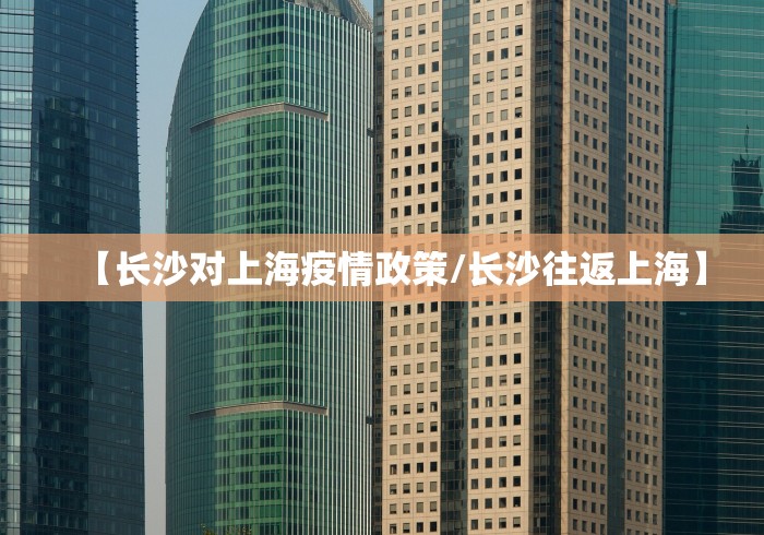 【长沙对上海疫情政策/长沙往返上海】