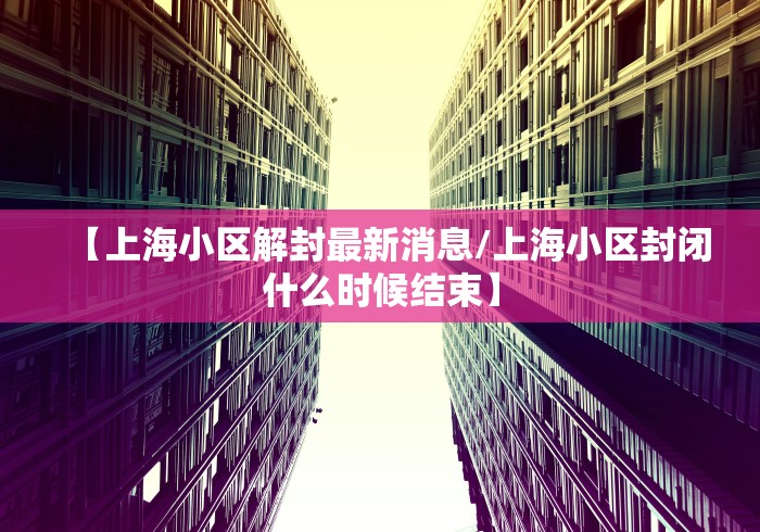 【上海小区解封最新消息/上海小区封闭什么时候结束】