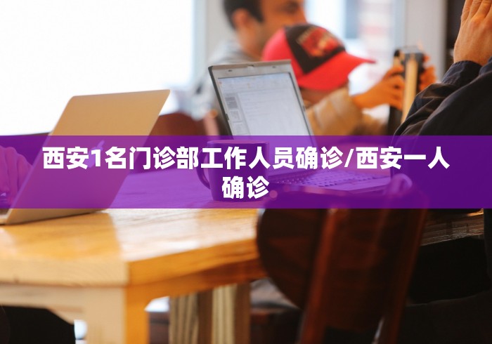 西安1名门诊部工作人员确诊/西安一人确诊 西安1名门诊部工作人员确诊/西安一人确诊