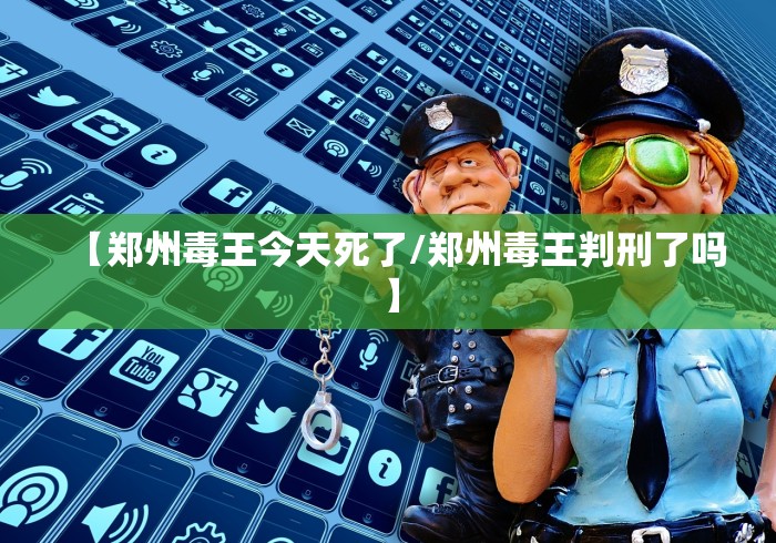 【郑州毒王今天死了/郑州毒王判刑了吗】