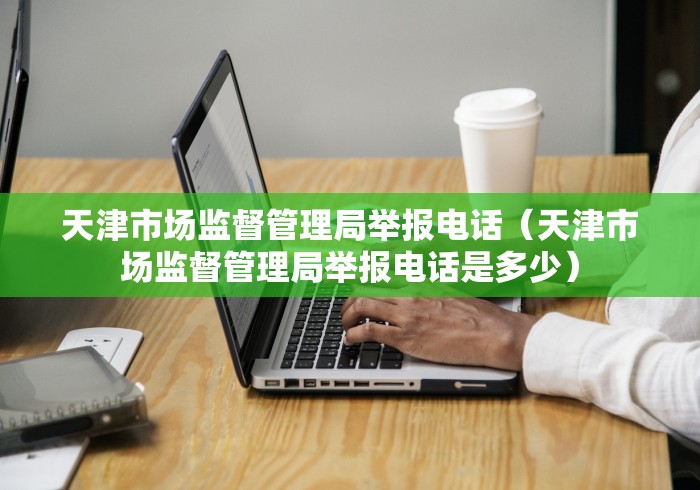 天津市场监督管理局举报电话（天津市场监督管理局举报电话是多少）