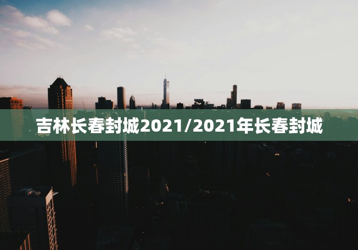 吉林长春封城2021/2021年长春封城