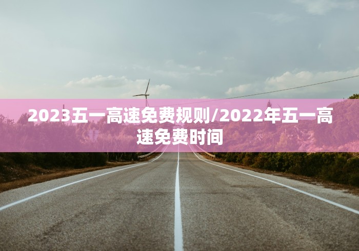 2023五一高速免费规则/2022年五一高速免费时间 2023五一高速免费规则/2022年五一高速免费时间