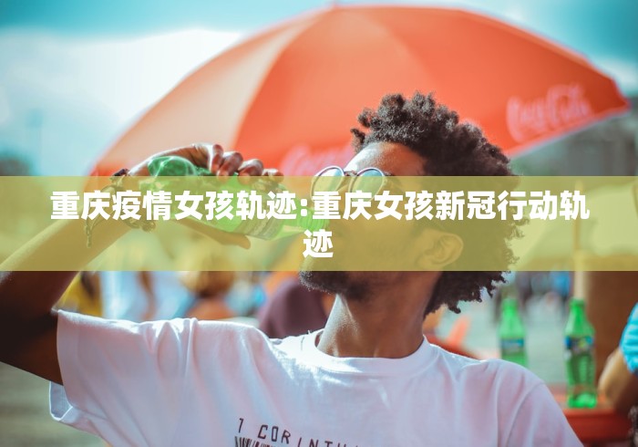 重庆疫情女孩轨迹:重庆女孩新冠行动轨迹 重庆疫情女孩轨迹:重庆女孩新冠行动轨迹