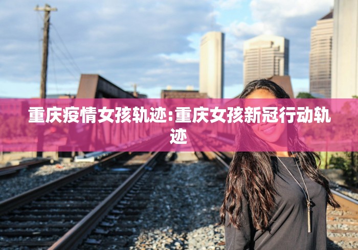 重庆疫情女孩轨迹:重庆女孩新冠行动轨迹 重庆疫情女孩轨迹:重庆女孩新冠行动轨迹