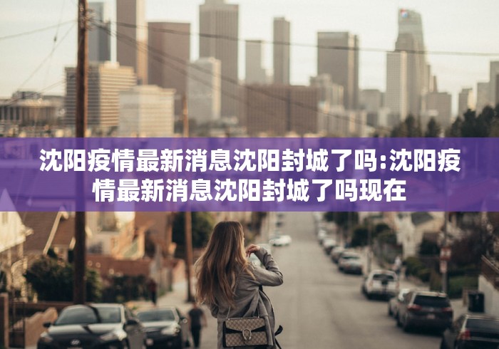 沈阳疫情最新消息沈阳封城了吗:沈阳疫情最新消息沈阳封城了吗现在