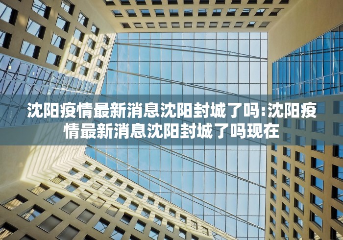 沈阳疫情最新消息沈阳封城了吗:沈阳疫情最新消息沈阳封城了吗现在