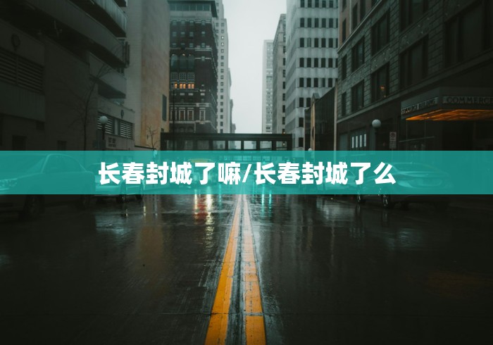 长春封城了嘛/长春封城了么 长春封城了嘛/长春封城了么