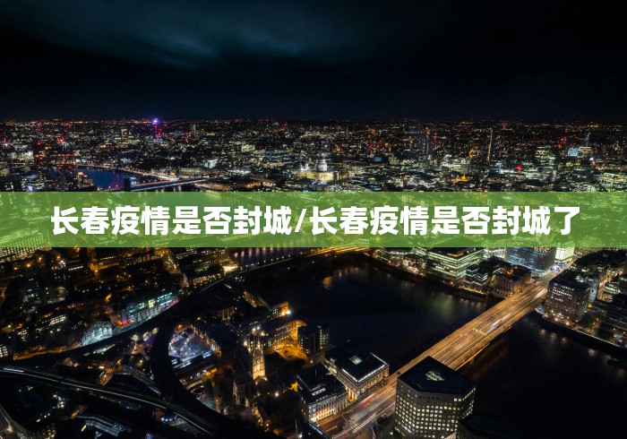 长春疫情是否封城/长春疫情是否封城了