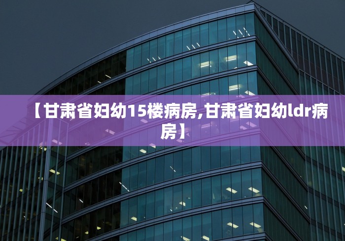 【甘肃省妇幼15楼病房,甘肃省妇幼ldr病房】