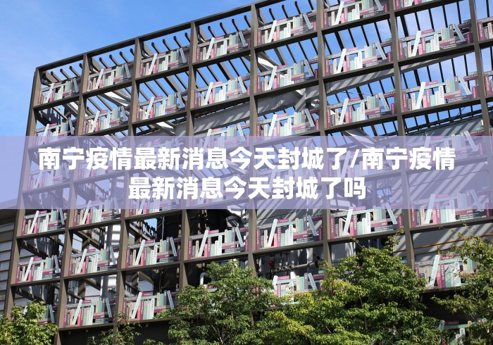 南宁疫情最新消息今天封城了/南宁疫情最新消息今天封城了吗