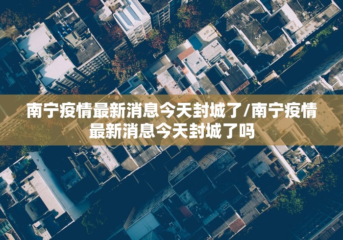 南宁疫情最新消息今天封城了/南宁疫情最新消息今天封城了吗