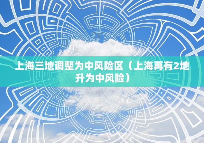 上海三地调整为中风险区(上海再有2地升为中风险) 上海三地调整为中风险区(上海再有2地升为中风险)
