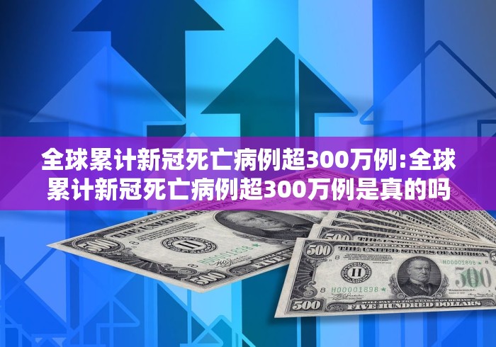 全球累计新冠死亡病例超300万例:全球累计新冠死亡病例超300万例是真的吗