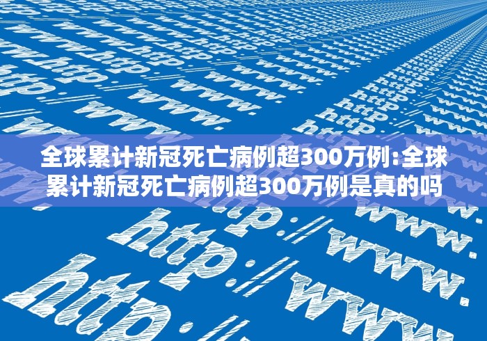 全球累计新冠死亡病例超300万例:全球累计新冠死亡病例超300万例是真的吗