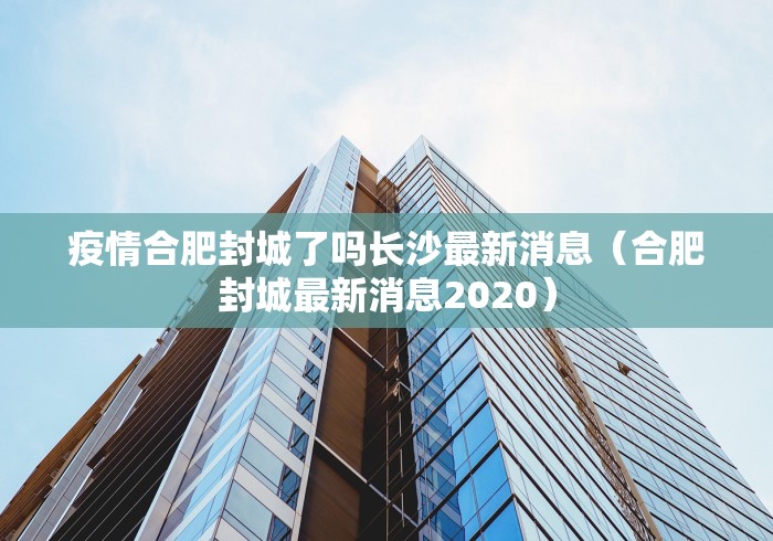 疫情合肥封城了吗长沙最新消息（合肥封城最新消息2020）
