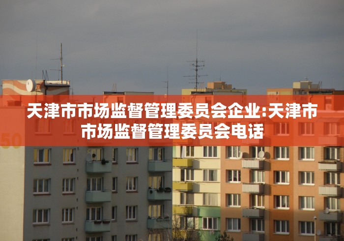 天津市市场监督管理委员会企业:天津市市场监督管理委员会电话