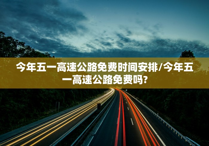 今年五一高速公路免费时间安排/今年五一高速公路免费吗?