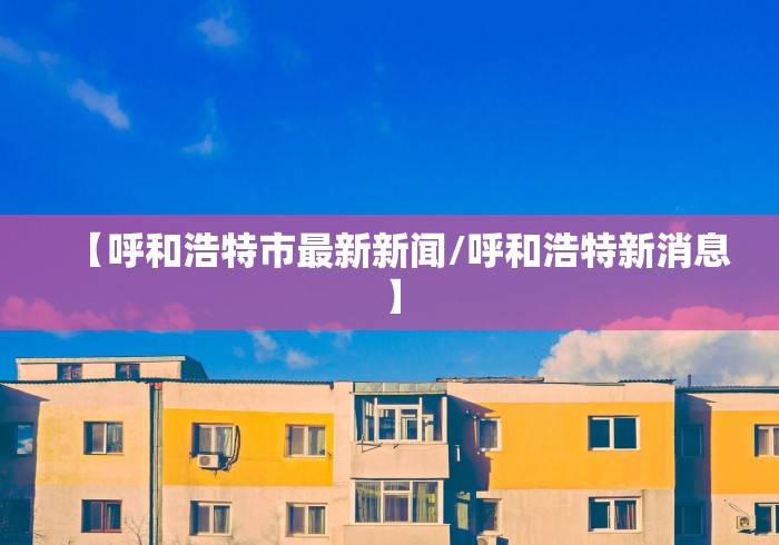 【呼和浩特市最新新闻/呼和浩特新消息】