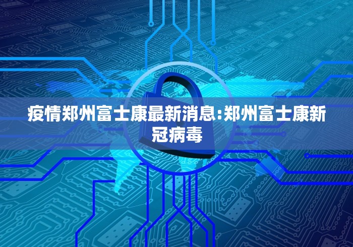 疫情郑州富士康最新消息:郑州富士康新冠病毒
