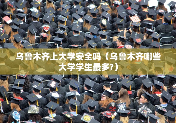 乌鲁木齐上大学安全吗（乌鲁木齐哪些大学学生最多?）