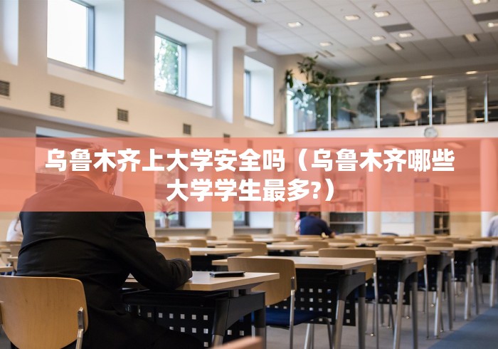 乌鲁木齐上大学安全吗（乌鲁木齐哪些大学学生最多?）