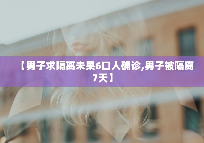 【男子求隔离未果6口人确诊,男子被隔离7天】