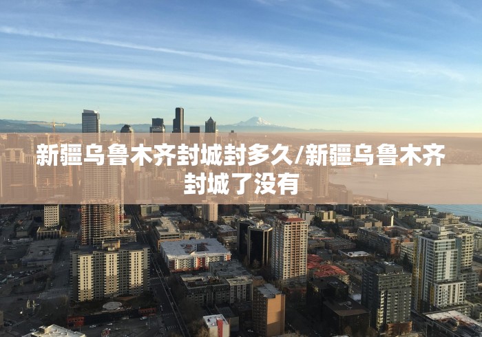 新疆乌鲁木齐封城封多久/新疆乌鲁木齐封城了没有