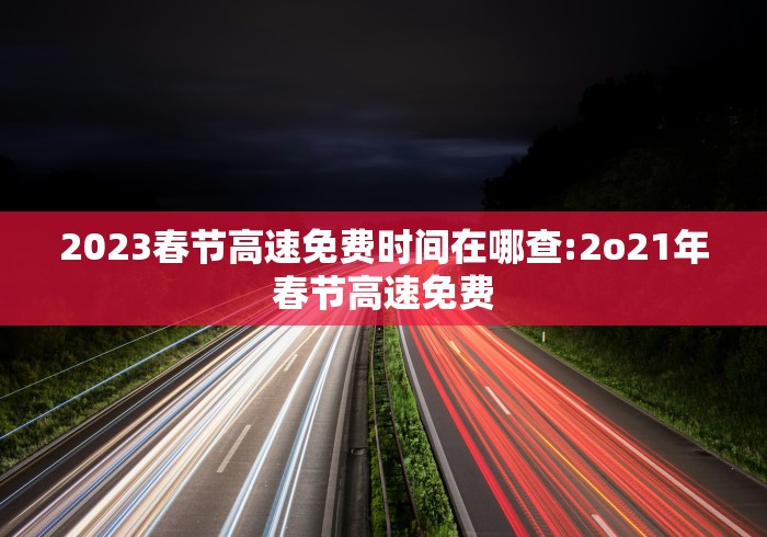 2023春节高速免费时间在哪查:2o21年春节高速免费