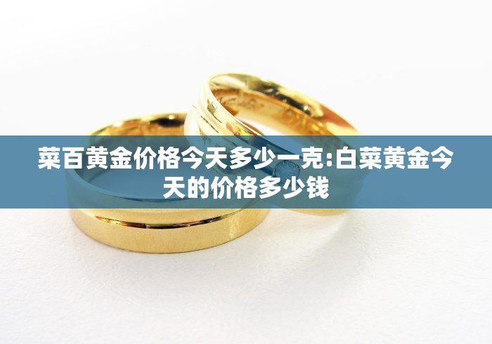 菜百黄金价格今天多少一克:白菜黄金今天的价格多少钱