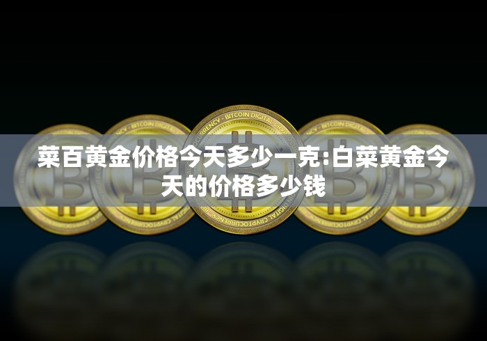菜百黄金价格今天多少一克:白菜黄金今天的价格多少钱