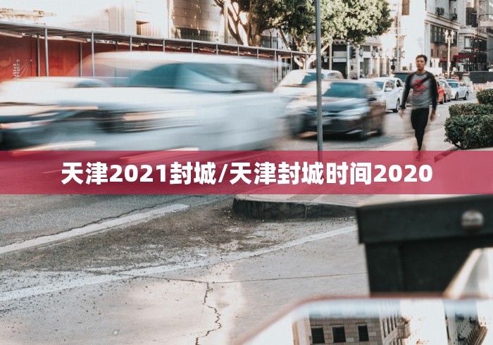 天津2021封城/天津封城时间2020 天津2021封城/天津封城时间2020