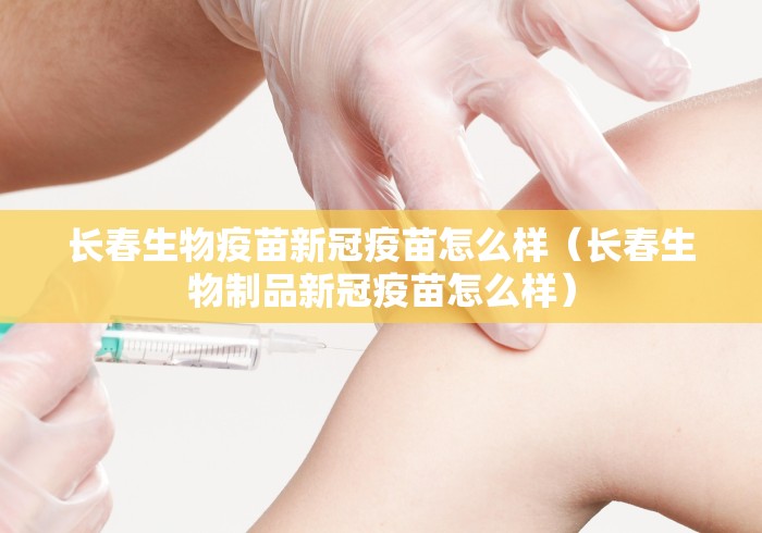 长春生物疫苗新冠疫苗怎么样（长春生物制品新冠疫苗怎么样）