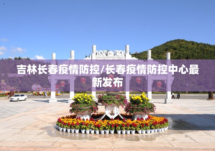 吉林长春疫情防控/长春疫情防控中心最新发布