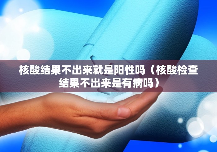核酸结果不出来就是阳性吗(核酸检查结果不出来是有病吗)