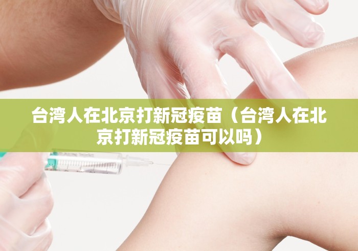 台湾人在北京打新冠疫苗（台湾人在北京打新冠疫苗可以吗）