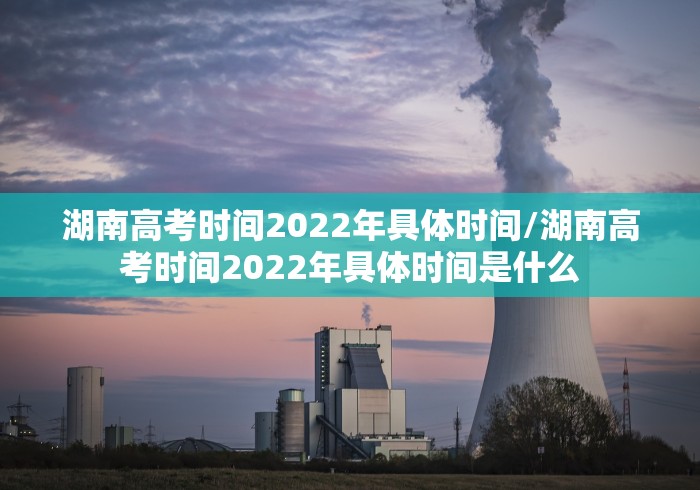 湖南高考时间2022年具体时间/湖南高考时间2022年具体时间是什么