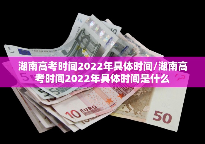 湖南高考时间2022年具体时间/湖南高考时间2022年具体时间是什么